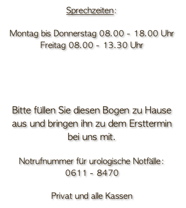 Sprechzeiten:

Montag bis Donnerstag 08.00 - 18.00 Uhr
Freitag 08.00 - 13.30 Uhr

Einen Anamnesebogen ( Erhebungsbogen ) finden Sie zum download HIER
Bitte füllen Sie diesen Bogen zu Hause aus und bringen ihn zu dem Ersttermin bei uns mit.

Notrufnummer für urologische Notfälle:
0611 - 8470

Privat und alle Kassen